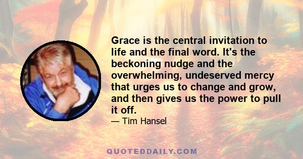 Grace is the central invitation to life and the final word. It's the beckoning nudge and the overwhelming, undeserved mercy that urges us to change and grow, and then gives us the power to pull it off.