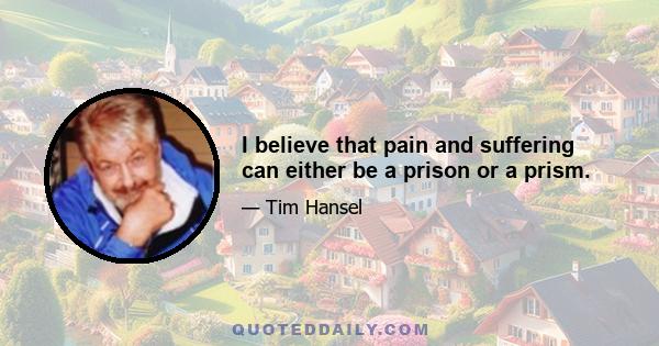 I believe that pain and suffering can either be a prison or a prism.