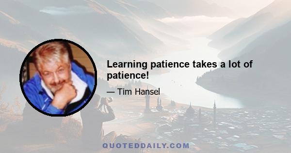 Learning patience takes a lot of patience!