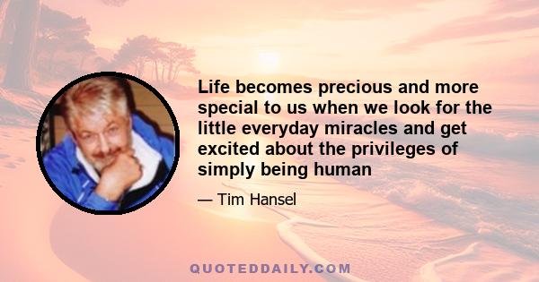 Life becomes precious and more special to us when we look for the little everyday miracles and get excited about the privileges of simply being human