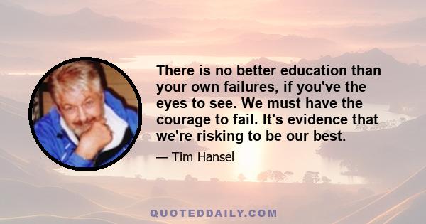 There is no better education than your own failures, if you've the eyes to see. We must have the courage to fail. It's evidence that we're risking to be our best.