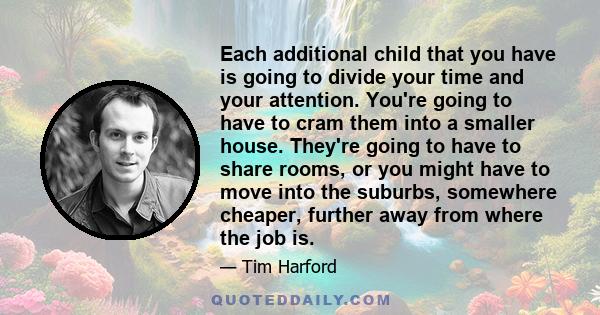 Each additional child that you have is going to divide your time and your attention. You're going to have to cram them into a smaller house. They're going to have to share rooms, or you might have to move into the