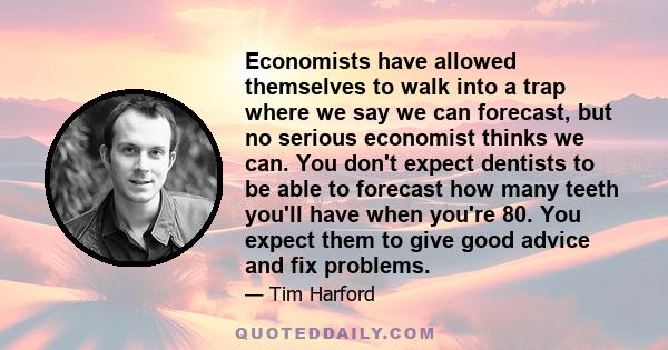 Economists have allowed themselves to walk into a trap where we say we can forecast, but no serious economist thinks we can. You don't expect dentists to be able to forecast how many teeth you'll have when you're 80.