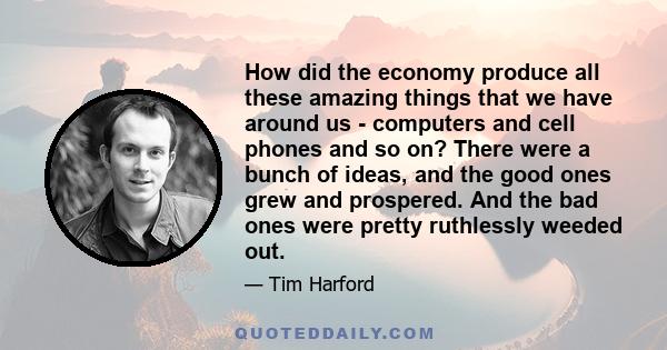 How did the economy produce all these amazing things that we have around us - computers and cell phones and so on? There were a bunch of ideas, and the good ones grew and prospered. And the bad ones were pretty