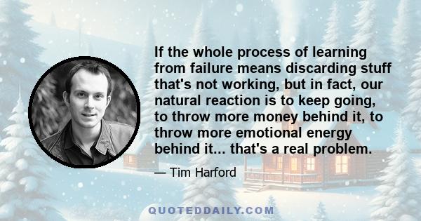 If the whole process of learning from failure means discarding stuff that's not working, but in fact, our natural reaction is to keep going, to throw more money behind it, to throw more emotional energy behind it...