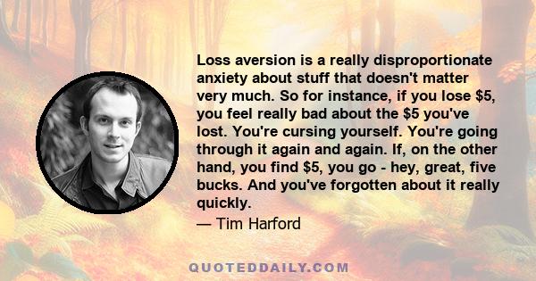 Loss aversion is a really disproportionate anxiety about stuff that doesn't matter very much. So for instance, if you lose $5, you feel really bad about the $5 you've lost. You're cursing yourself. You're going through