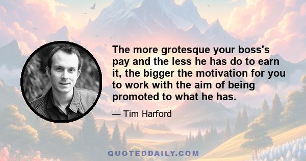 The more grotesque your boss's pay and the less he has do to earn it, the bigger the motivation for you to work with the aim of being promoted to what he has.