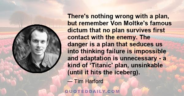 There's nothing wrong with a plan, but remember Von Moltke's famous dictum that no plan survives first contact with the enemy. The danger is a plan that seduces us into thinking failure is impossible and adaptation is