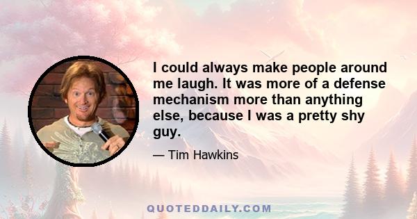 I could always make people around me laugh. It was more of a defense mechanism more than anything else, because I was a pretty shy guy.