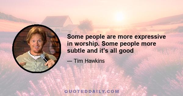 Some people are more expressive in worship. Some people more subtle and it's all good