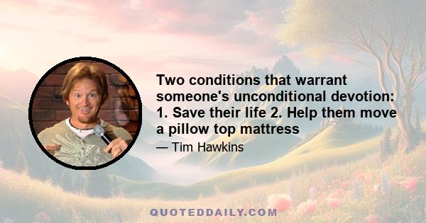 Two conditions that warrant someone's unconditional devotion: 1. Save their life 2. Help them move a pillow top mattress