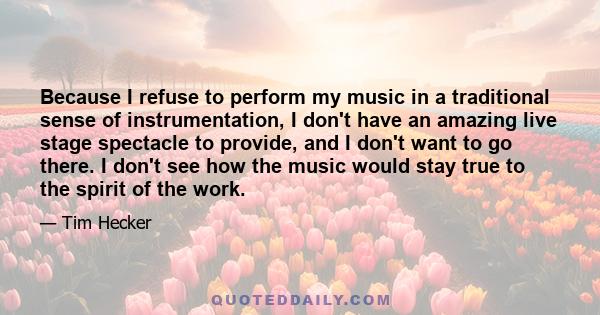 Because I refuse to perform my music in a traditional sense of instrumentation, I don't have an amazing live stage spectacle to provide, and I don't want to go there. I don't see how the music would stay true to the