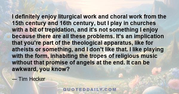 I definitely enjoy liturgical work and choral work from the 15th century and 16th century, but I play in churches with a bit of trepidation, and it's not something I enjoy because there are all these problems. It's an