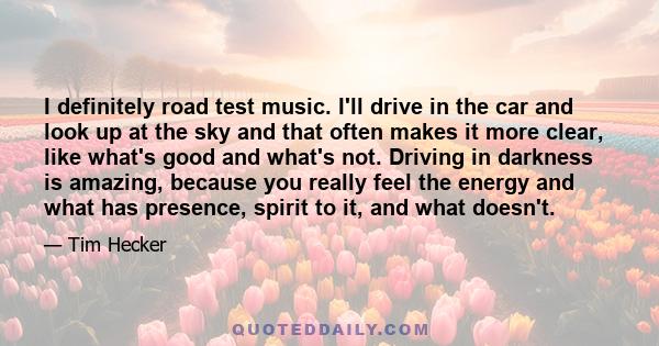 I definitely road test music. I'll drive in the car and look up at the sky and that often makes it more clear, like what's good and what's not. Driving in darkness is amazing, because you really feel the energy and what 