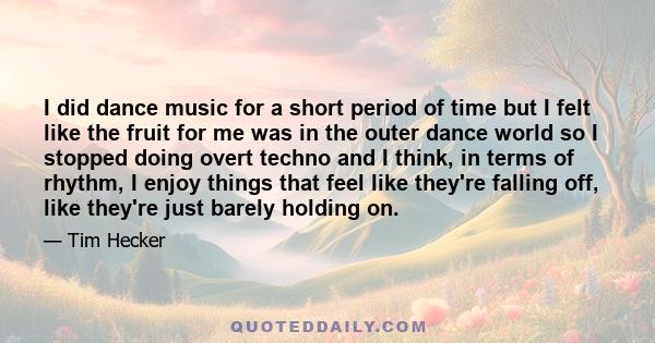 I did dance music for a short period of time but I felt like the fruit for me was in the outer dance world so I stopped doing overt techno and I think, in terms of rhythm, I enjoy things that feel like they're falling