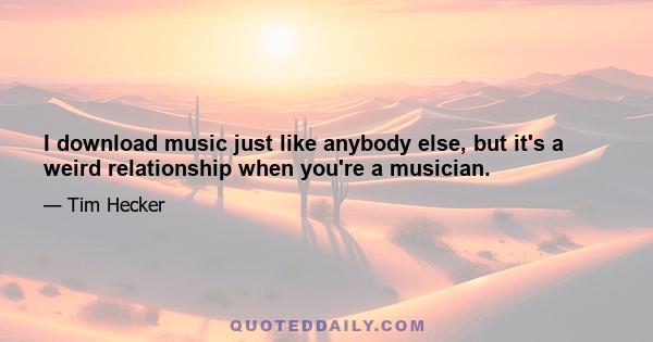 I download music just like anybody else, but it's a weird relationship when you're a musician.