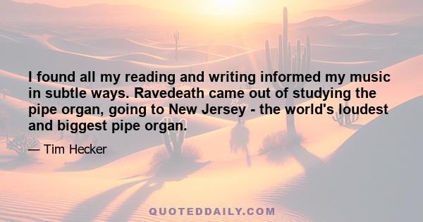 I found all my reading and writing informed my music in subtle ways. Ravedeath came out of studying the pipe organ, going to New Jersey - the world's loudest and biggest pipe organ.