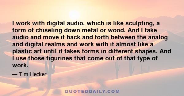 I work with digital audio, which is like sculpting, a form of chiseling down metal or wood. And I take audio and move it back and forth between the analog and digital realms and work with it almost like a plastic art