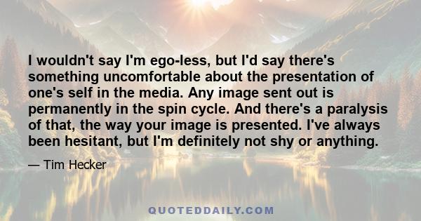 I wouldn't say I'm ego-less, but I'd say there's something uncomfortable about the presentation of one's self in the media. Any image sent out is permanently in the spin cycle. And there's a paralysis of that, the way