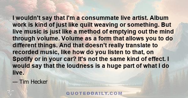 I wouldn't say that I'm a consummate live artist. Album work is kind of just like quilt weaving or something. But live music is just like a method of emptying out the mind through volume. Volume as a form that allows