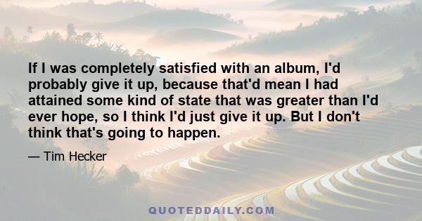 If I was completely satisfied with an album, I'd probably give it up, because that'd mean I had attained some kind of state that was greater than I'd ever hope, so I think I'd just give it up. But I don't think that's