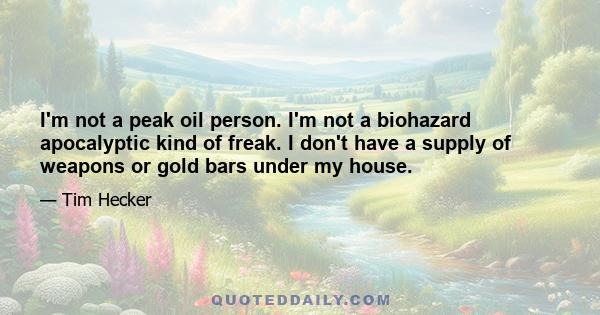 I'm not a peak oil person. I'm not a biohazard apocalyptic kind of freak. I don't have a supply of weapons or gold bars under my house.