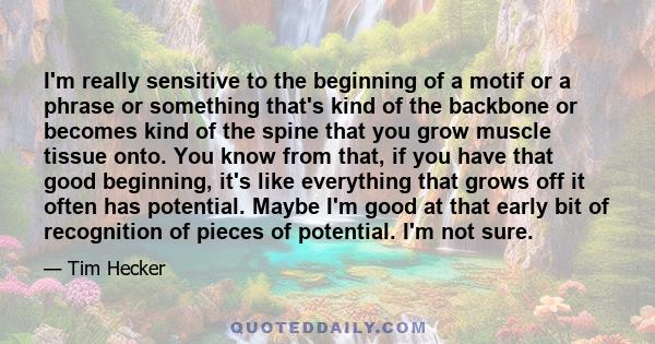 I'm really sensitive to the beginning of a motif or a phrase or something that's kind of the backbone or becomes kind of the spine that you grow muscle tissue onto. You know from that, if you have that good beginning,