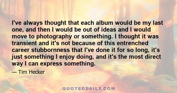 I've always thought that each album would be my last one, and then I would be out of ideas and I would move to photography or something. I thought it was transient and it's not because of this entrenched career