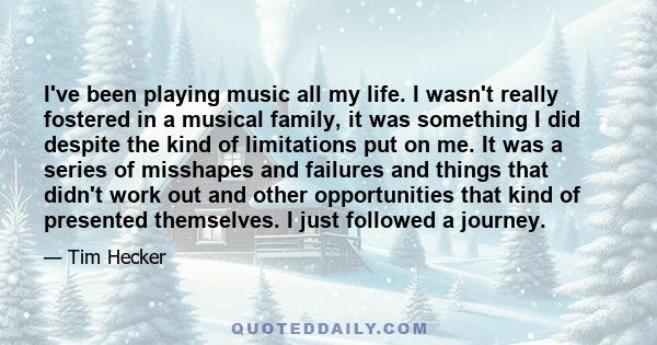 I've been playing music all my life. I wasn't really fostered in a musical family, it was something I did despite the kind of limitations put on me. It was a series of misshapes and failures and things that didn't work