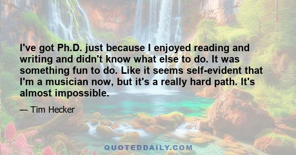 I've got Ph.D. just because I enjoyed reading and writing and didn't know what else to do. It was something fun to do. Like it seems self-evident that I'm a musician now, but it's a really hard path. It's almost