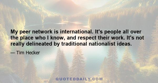 My peer network is international. It's people all over the place who I know, and respect their work. It's not really delineated by traditional nationalist ideas.