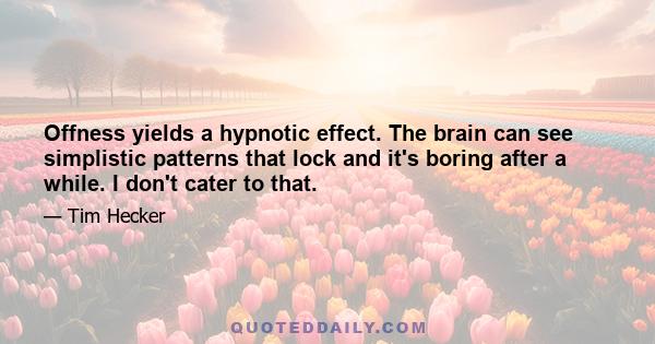 Offness yields a hypnotic effect. The brain can see simplistic patterns that lock and it's boring after a while. I don't cater to that.