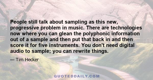 People still talk about sampling as this new, progressive problem in music. There are technologies now where you can glean the polyphonic information out of a sample and then put that back in and then score it for five