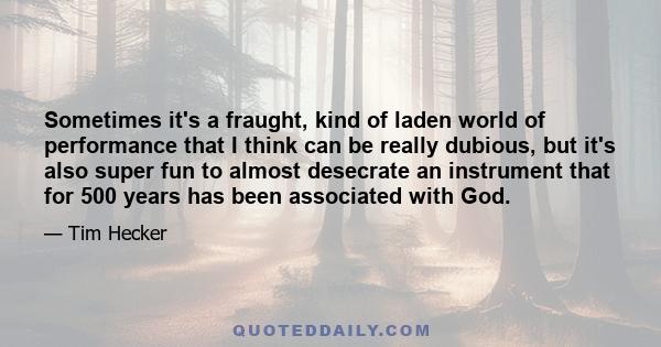 Sometimes it's a fraught, kind of laden world of performance that I think can be really dubious, but it's also super fun to almost desecrate an instrument that for 500 years has been associated with God.