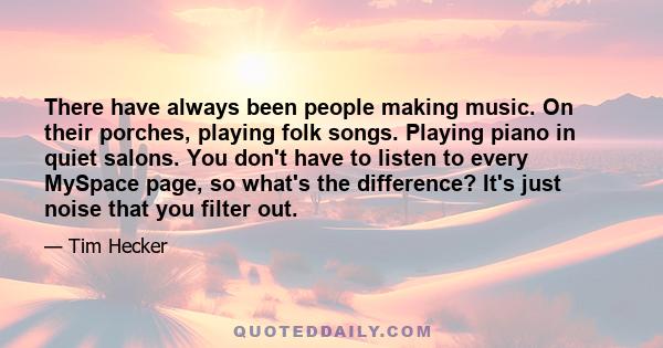 There have always been people making music. On their porches, playing folk songs. Playing piano in quiet salons. You don't have to listen to every MySpace page, so what's the difference? It's just noise that you filter