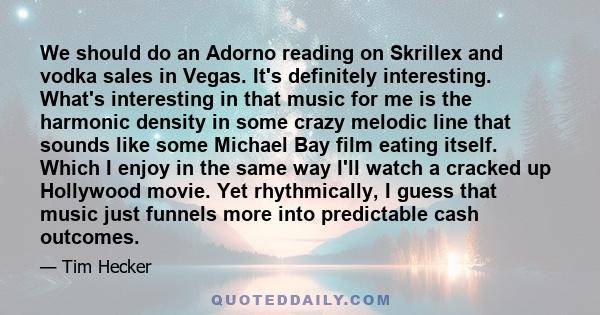 We should do an Adorno reading on Skrillex and vodka sales in Vegas. It's definitely interesting. What's interesting in that music for me is the harmonic density in some crazy melodic line that sounds like some Michael