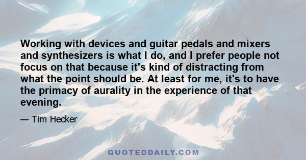 Working with devices and guitar pedals and mixers and synthesizers is what I do, and I prefer people not focus on that because it's kind of distracting from what the point should be. At least for me, it's to have the