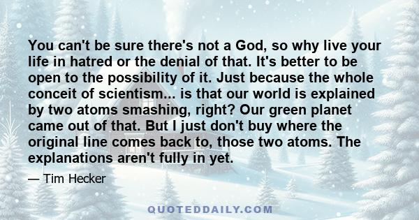 You can't be sure there's not a God, so why live your life in hatred or the denial of that. It's better to be open to the possibility of it. Just because the whole conceit of scientism... is that our world is explained