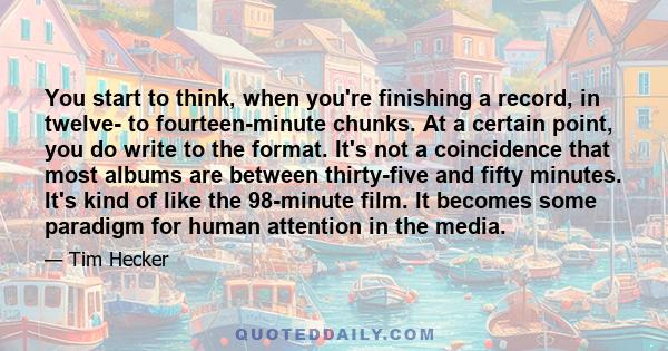 You start to think, when you're finishing a record, in twelve- to fourteen-minute chunks. At a certain point, you do write to the format. It's not a coincidence that most albums are between thirty-five and fifty