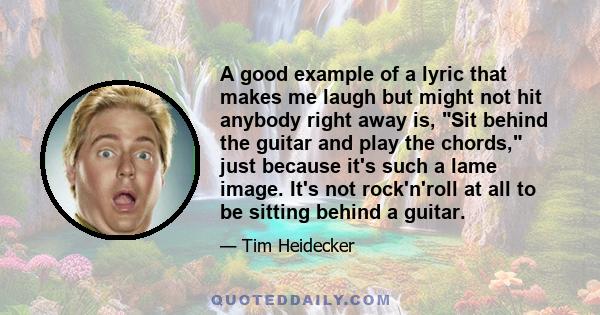 A good example of a lyric that makes me laugh but might not hit anybody right away is, Sit behind the guitar and play the chords, just because it's such a lame image. It's not rock'n'roll at all to be sitting behind a