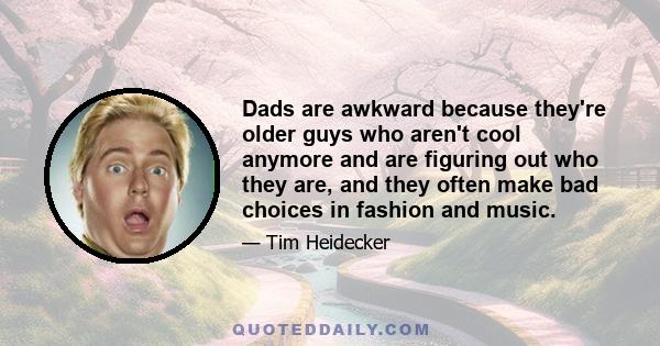 Dads are awkward because they're older guys who aren't cool anymore and are figuring out who they are, and they often make bad choices in fashion and music.