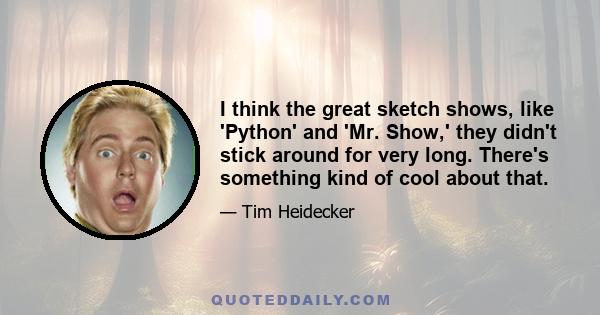 I think the great sketch shows, like 'Python' and 'Mr. Show,' they didn't stick around for very long. There's something kind of cool about that.