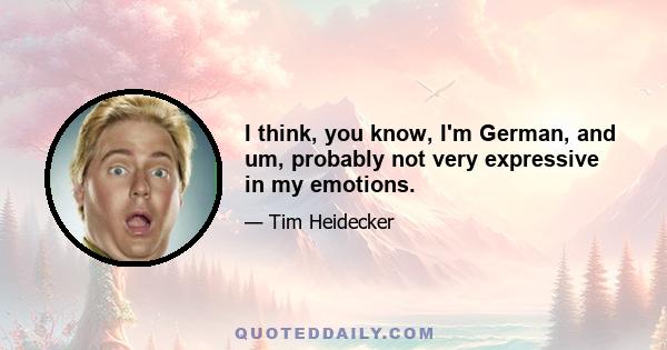 I think, you know, I'm German, and um, probably not very expressive in my emotions.