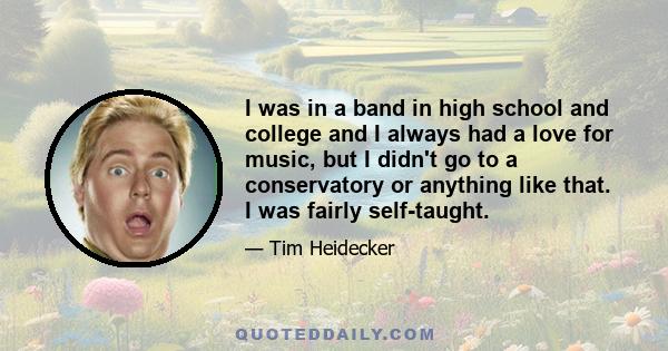 I was in a band in high school and college and I always had a love for music, but I didn't go to a conservatory or anything like that. I was fairly self-taught.