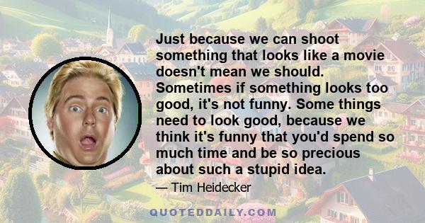 Just because we can shoot something that looks like a movie doesn't mean we should. Sometimes if something looks too good, it's not funny. Some things need to look good, because we think it's funny that you'd spend so