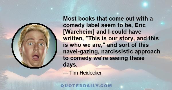 Most books that come out with a comedy label seem to be, Eric [Wareheim] and I could have written, This is our story, and this is who we are, and sort of this navel-gazing, narcissistic approach to comedy we're seeing