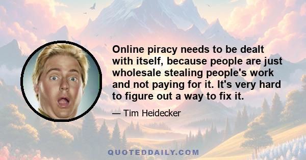 Online piracy needs to be dealt with itself, because people are just wholesale stealing people's work and not paying for it. It's very hard to figure out a way to fix it.