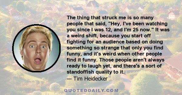 The thing that struck me is so many people that said, Hey, I've been watching you since I was 12, and I'm 25 now. It was a weird shift, because you start off fighting for an audience based on doing something so strange