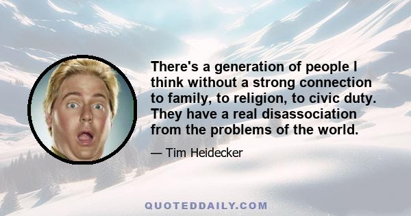 There's a generation of people I think without a strong connection to family, to religion, to civic duty. They have a real disassociation from the problems of the world.