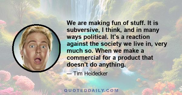 We are making fun of stuff. It is subversive, I think, and in many ways political. It's a reaction against the society we live in, very much so. When we make a commercial for a product that doesn't do anything.